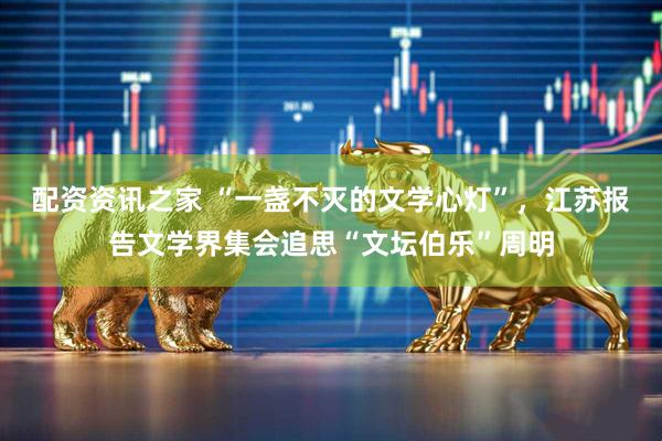配资资讯之家 “一盏不灭的文学心灯”，江苏报告文学界集会追思“文坛伯乐”周明