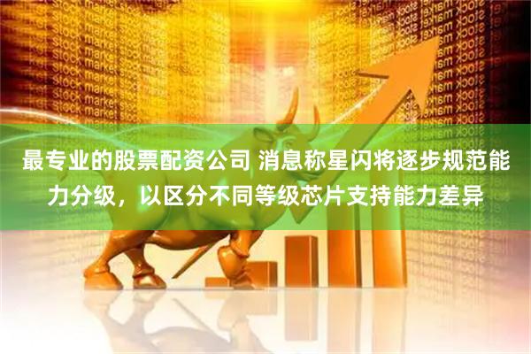 最专业的股票配资公司 消息称星闪将逐步规范能力分级，以区分不同等级芯片支持能力差异