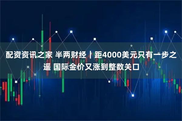 配资资讯之家 半两财经｜距4000美元只有一步之遥 国际金价又涨到整数关口