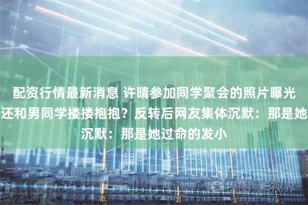 配资行情最新消息 许晴参加同学聚会的照片曝光，快六十了还和男同学搂搂抱抱？反转后网友集体沉默：那是她过命的发小